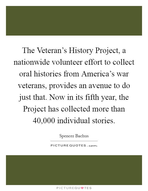 The Veteran's History Project, a nationwide volunteer effort to collect oral histories from America's war veterans, provides an avenue to do just that. Now in its fifth year, the Project has collected more than 40,000 individual stories Picture Quote #1