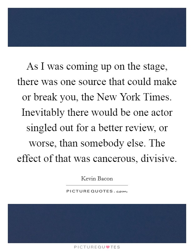 As I was coming up on the stage, there was one source that could make or break you, the New York Times. Inevitably there would be one actor singled out for a better review, or worse, than somebody else. The effect of that was cancerous, divisive Picture Quote #1