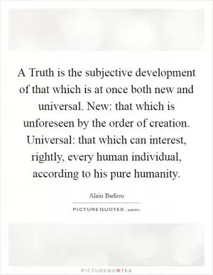 A Truth is the subjective development of that which is at once both new and universal. New: that which is unforeseen by the order of creation. Universal: that which can interest, rightly, every human individual, according to his pure humanity Picture Quote #1