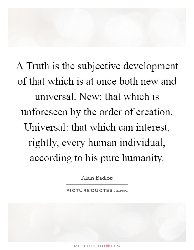 A Truth is the subjective development of that which is at once both new and universal. New: that which is unforeseen by the order of creation. Universal: that which can interest, rightly, every human individual, according to his pure humanity Picture Quote #1