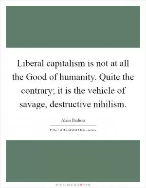 Liberal capitalism is not at all the Good of humanity. Quite the contrary; it is the vehicle of savage, destructive nihilism Picture Quote #1