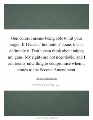 Gun control means being able to hit your target. If I have a ‘hot button’ issue, this is definitely it. Don’t even think about taking my guns. My rights are not negotiable, and I am totally unwilling to compromise when it comes to the Second Amendment Picture Quote #1