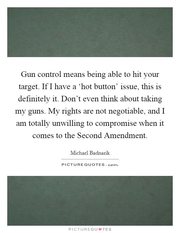 Gun control means being able to hit your target. If I have a ‘hot button' issue, this is definitely it. Don't even think about taking my guns. My rights are not negotiable, and I am totally unwilling to compromise when it comes to the Second Amendment Picture Quote #1