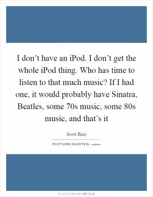 I don’t have an iPod. I don’t get the whole iPod thing. Who has time to listen to that much music? If I had one, it would probably have Sinatra, Beatles, some  70s music, some  80s music, and that’s it Picture Quote #1