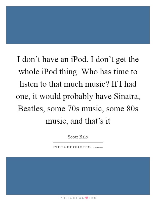 I don't have an iPod. I don't get the whole iPod thing. Who has time to listen to that much music? If I had one, it would probably have Sinatra, Beatles, some  70s music, some  80s music, and that's it Picture Quote #1