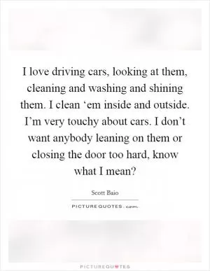 I love driving cars, looking at them, cleaning and washing and shining them. I clean ‘em inside and outside. I’m very touchy about cars. I don’t want anybody leaning on them or closing the door too hard, know what I mean? Picture Quote #1