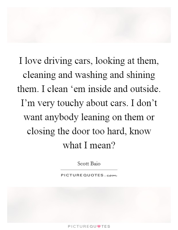 I love driving cars, looking at them, cleaning and washing and shining them. I clean ‘em inside and outside. I'm very touchy about cars. I don't want anybody leaning on them or closing the door too hard, know what I mean? Picture Quote #1