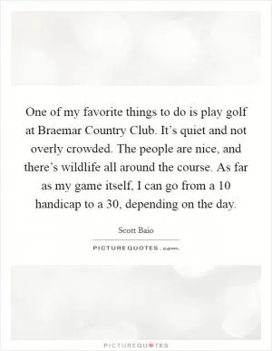 One of my favorite things to do is play golf at Braemar Country Club. It’s quiet and not overly crowded. The people are nice, and there’s wildlife all around the course. As far as my game itself, I can go from a 10 handicap to a 30, depending on the day Picture Quote #1