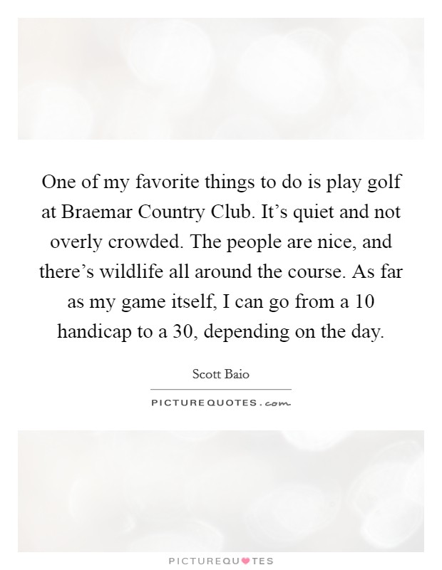 One of my favorite things to do is play golf at Braemar Country Club. It's quiet and not overly crowded. The people are nice, and there's wildlife all around the course. As far as my game itself, I can go from a 10 handicap to a 30, depending on the day Picture Quote #1