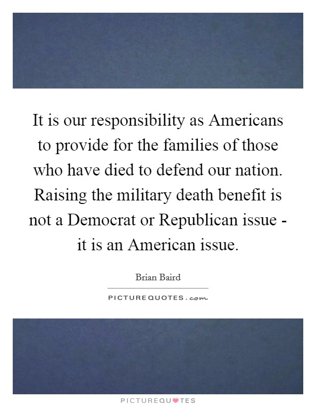 It is our responsibility as Americans to provide for the families of those who have died to defend our nation. Raising the military death benefit is not a Democrat or Republican issue - it is an American issue Picture Quote #1