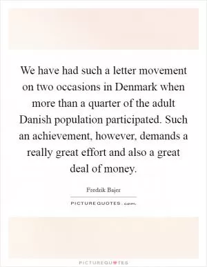 We have had such a letter movement on two occasions in Denmark when more than a quarter of the adult Danish population participated. Such an achievement, however, demands a really great effort and also a great deal of money Picture Quote #1