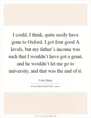 I could, I think, quite easily have gone to Oxford. I got four good A levels, but my father’s income was such that I wouldn’t have got a grant, and he wouldn’t let me go to university, and that was the end of it Picture Quote #1