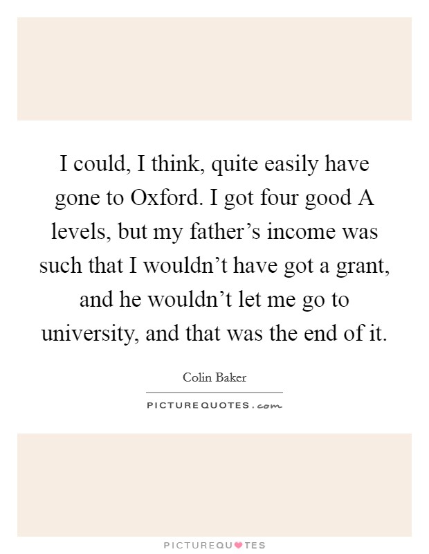 I could, I think, quite easily have gone to Oxford. I got four good A levels, but my father's income was such that I wouldn't have got a grant, and he wouldn't let me go to university, and that was the end of it Picture Quote #1