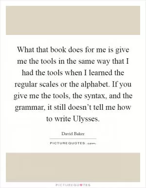 What that book does for me is give me the tools in the same way that I had the tools when I learned the regular scales or the alphabet. If you give me the tools, the syntax, and the grammar, it still doesn’t tell me how to write Ulysses Picture Quote #1