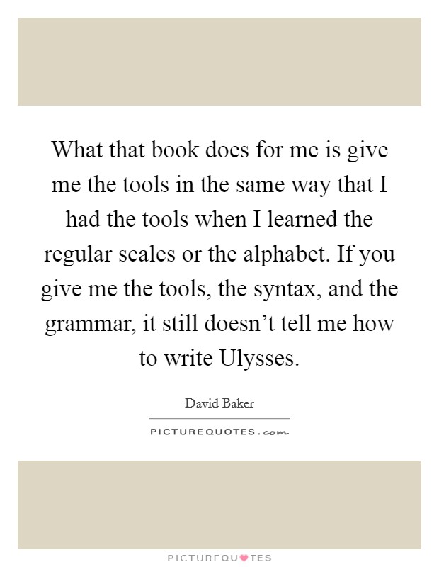 What that book does for me is give me the tools in the same way that I had the tools when I learned the regular scales or the alphabet. If you give me the tools, the syntax, and the grammar, it still doesn't tell me how to write Ulysses Picture Quote #1