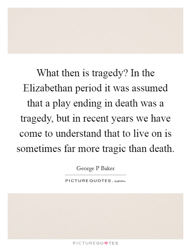What then is tragedy? In the Elizabethan period it was assumed that a play ending in death was a tragedy, but in recent years we have come to understand that to live on is sometimes far more tragic than death Picture Quote #1
