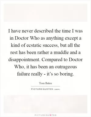 I have never described the time I was in Doctor Who as anything except a kind of ecstatic success, but all the rest has been rather a muddle and a disappointment. Compared to Doctor Who, it has been an outrageous failure really - it’s so boring Picture Quote #1