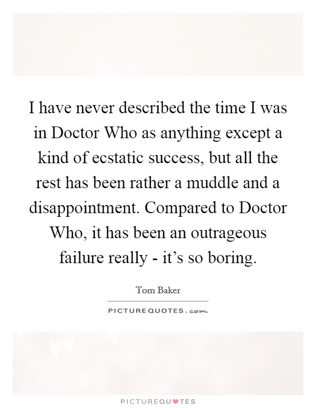 I have never described the time I was in Doctor Who as anything except a kind of ecstatic success, but all the rest has been rather a muddle and a disappointment. Compared to Doctor Who, it has been an outrageous failure really - it's so boring Picture Quote #1