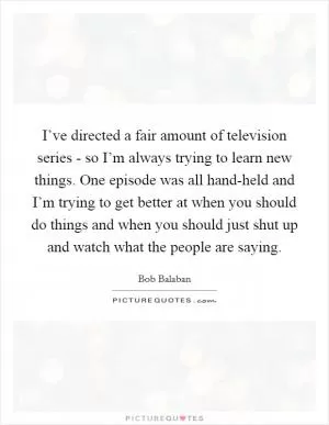 I’ve directed a fair amount of television series - so I’m always trying to learn new things. One episode was all hand-held and I’m trying to get better at when you should do things and when you should just shut up and watch what the people are saying Picture Quote #1