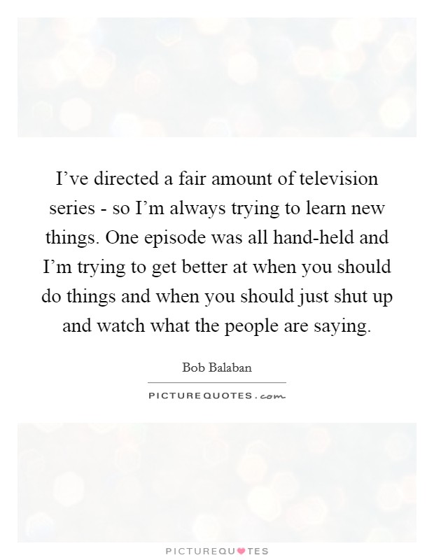 I've directed a fair amount of television series - so I'm always trying to learn new things. One episode was all hand-held and I'm trying to get better at when you should do things and when you should just shut up and watch what the people are saying Picture Quote #1