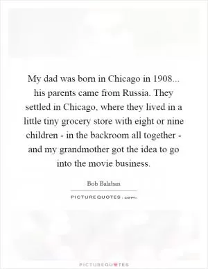 My dad was born in Chicago in 1908... his parents came from Russia. They settled in Chicago, where they lived in a little tiny grocery store with eight or nine children - in the backroom all together - and my grandmother got the idea to go into the movie business Picture Quote #1