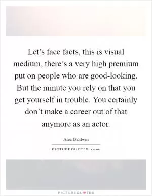 Let’s face facts, this is visual medium, there’s a very high premium put on people who are good-looking. But the minute you rely on that you get yourself in trouble. You certainly don’t make a career out of that anymore as an actor Picture Quote #1