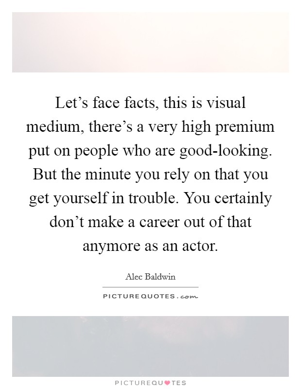Let's face facts, this is visual medium, there's a very high premium put on people who are good-looking. But the minute you rely on that you get yourself in trouble. You certainly don't make a career out of that anymore as an actor Picture Quote #1