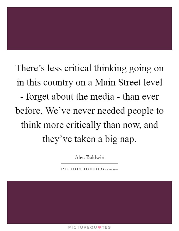 There's less critical thinking going on in this country on a Main Street level - forget about the media - than ever before. We've never needed people to think more critically than now, and they've taken a big nap Picture Quote #1