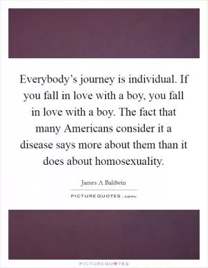 Everybody’s journey is individual. If you fall in love with a boy, you fall in love with a boy. The fact that many Americans consider it a disease says more about them than it does about homosexuality Picture Quote #1