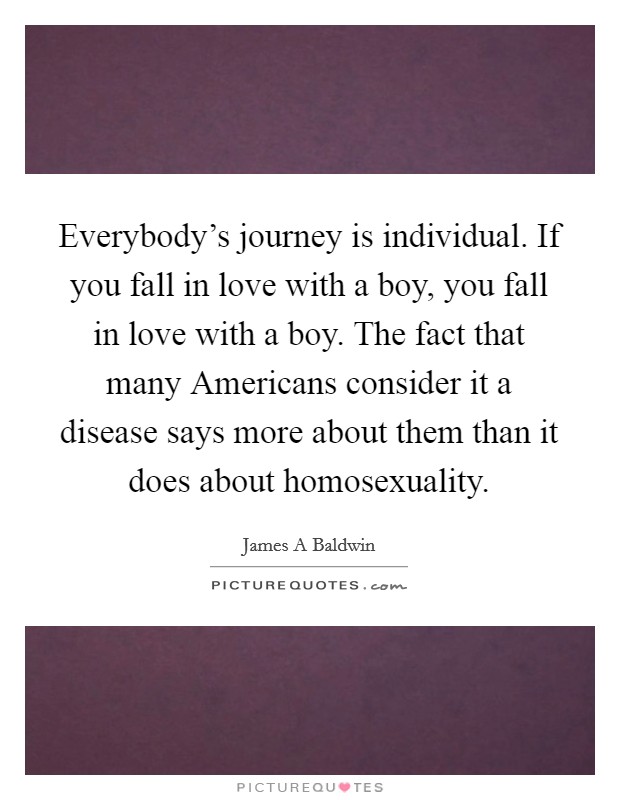 Everybody's journey is individual. If you fall in love with a boy, you fall in love with a boy. The fact that many Americans consider it a disease says more about them than it does about homosexuality Picture Quote #1