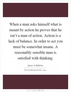 When a man asks himself what is meant by action he proves that he isn’t a man of action. Action is a lack of balance. In order to act you must be somewhat insane. A reasonably sensible man is satisfied with thinking Picture Quote #1