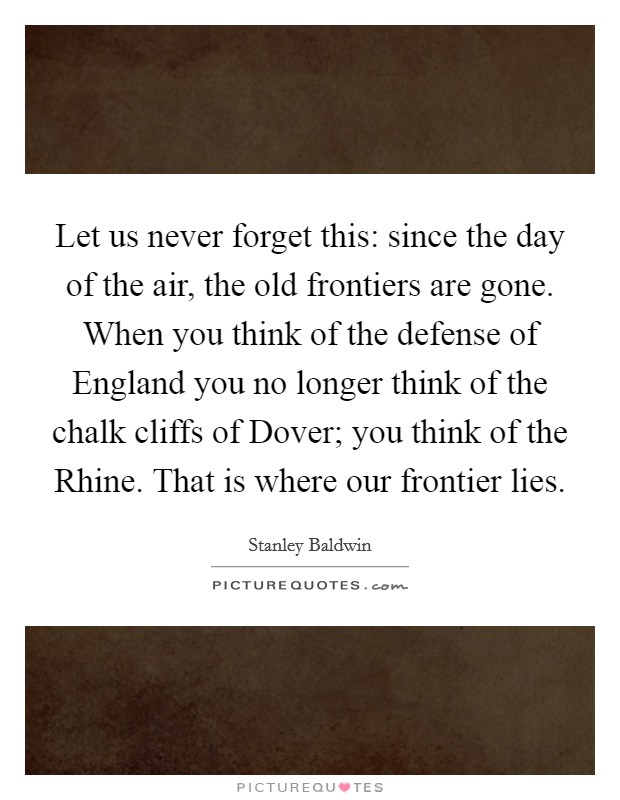 Let us never forget this: since the day of the air, the old frontiers are gone. When you think of the defense of England you no longer think of the chalk cliffs of Dover; you think of the Rhine. That is where our frontier lies Picture Quote #1