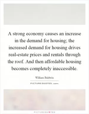 A strong economy causes an increase in the demand for housing; the increased demand for housing drives real-estate prices and rentals through the roof. And then affordable housing becomes completely inaccessible Picture Quote #1