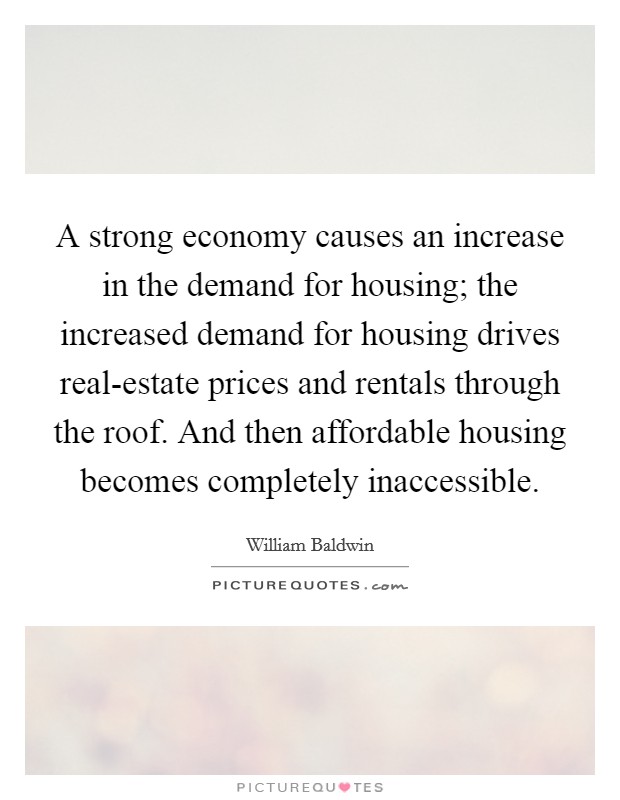 A strong economy causes an increase in the demand for housing; the increased demand for housing drives real-estate prices and rentals through the roof. And then affordable housing becomes completely inaccessible Picture Quote #1