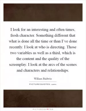 I look for an interesting and often times, fresh character. Something different that what is done all the time or than I’ve done recently. I look at who is directing. Those two variables as well as a third, which is the content and the quality of the screenplay. I look at the arcs of the scenes and characters and relationships Picture Quote #1
