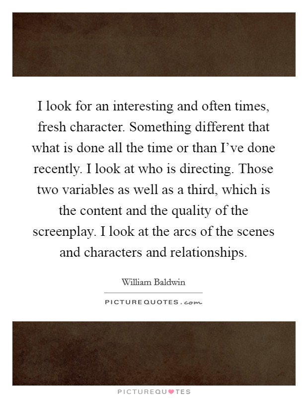 I look for an interesting and often times, fresh character. Something different that what is done all the time or than I've done recently. I look at who is directing. Those two variables as well as a third, which is the content and the quality of the screenplay. I look at the arcs of the scenes and characters and relationships Picture Quote #1