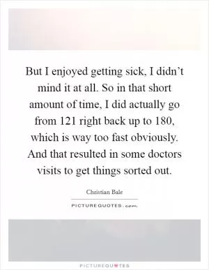 But I enjoyed getting sick, I didn’t mind it at all. So in that short amount of time, I did actually go from 121 right back up to 180, which is way too fast obviously. And that resulted in some doctors visits to get things sorted out Picture Quote #1