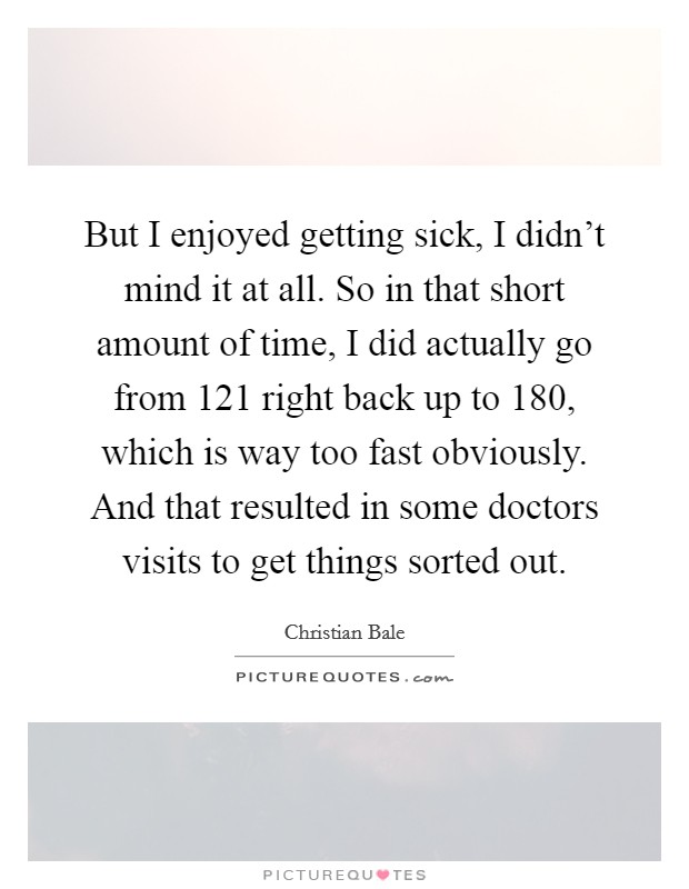 But I enjoyed getting sick, I didn't mind it at all. So in that short amount of time, I did actually go from 121 right back up to 180, which is way too fast obviously. And that resulted in some doctors visits to get things sorted out Picture Quote #1