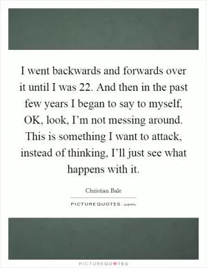 I went backwards and forwards over it until I was 22. And then in the past few years I began to say to myself, OK, look, I’m not messing around. This is something I want to attack, instead of thinking, I’ll just see what happens with it Picture Quote #1