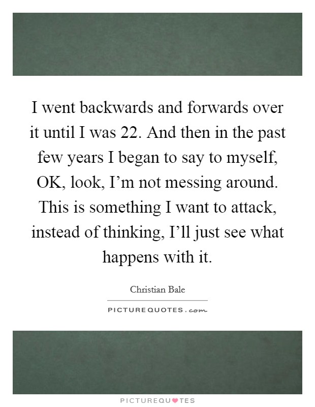 I went backwards and forwards over it until I was 22. And then in the past few years I began to say to myself, OK, look, I'm not messing around. This is something I want to attack, instead of thinking, I'll just see what happens with it Picture Quote #1