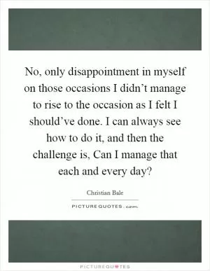 No, only disappointment in myself on those occasions I didn’t manage to rise to the occasion as I felt I should’ve done. I can always see how to do it, and then the challenge is, Can I manage that each and every day? Picture Quote #1