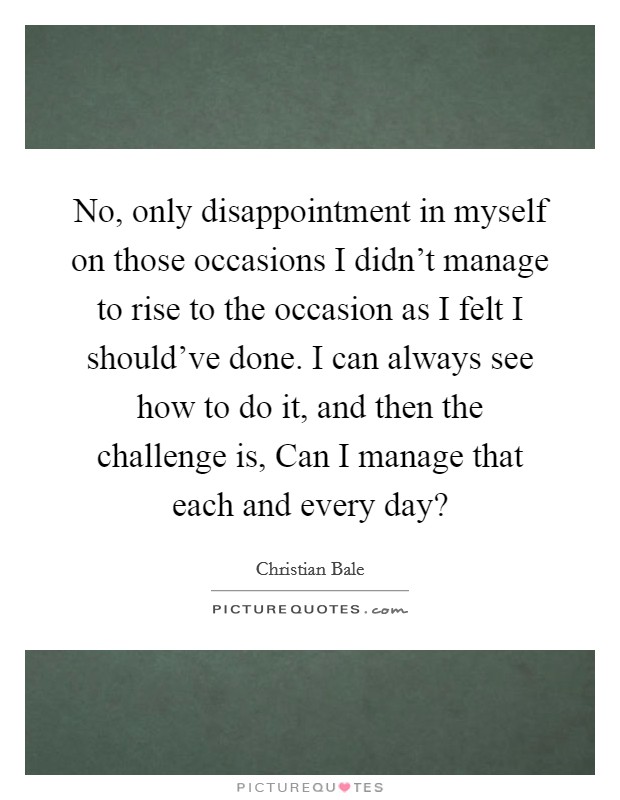 No, only disappointment in myself on those occasions I didn't manage to rise to the occasion as I felt I should've done. I can always see how to do it, and then the challenge is, Can I manage that each and every day? Picture Quote #1