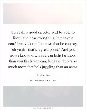 So yeah, a good director will be able to listen and hear everything, but have a confident vision of his own that he can say, ‘oh yeah - that’s a great point.’ And you never know; often you can help far more than you think you can, because there’s so much more that he’s juggling than an actor Picture Quote #1