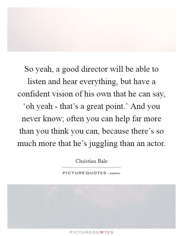 So yeah, a good director will be able to listen and hear everything, but have a confident vision of his own that he can say, ‘oh yeah - that's a great point.' And you never know; often you can help far more than you think you can, because there's so much more that he's juggling than an actor Picture Quote #1