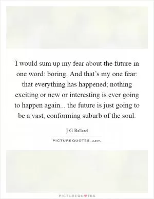 I would sum up my fear about the future in one word: boring. And that’s my one fear: that everything has happened; nothing exciting or new or interesting is ever going to happen again... the future is just going to be a vast, conforming suburb of the soul Picture Quote #1