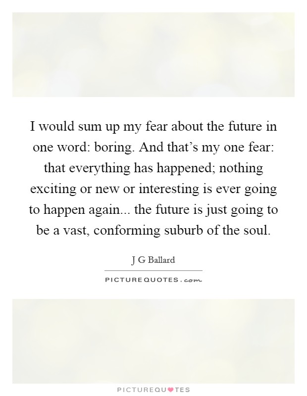 I would sum up my fear about the future in one word: boring. And that's my one fear: that everything has happened; nothing exciting or new or interesting is ever going to happen again... the future is just going to be a vast, conforming suburb of the soul Picture Quote #1