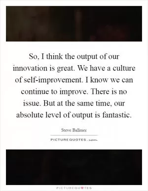 So, I think the output of our innovation is great. We have a culture of self-improvement. I know we can continue to improve. There is no issue. But at the same time, our absolute level of output is fantastic Picture Quote #1