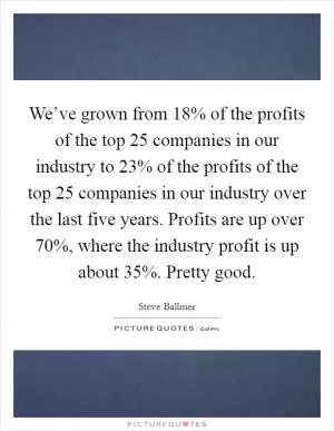 We’ve grown from 18% of the profits of the top 25 companies in our industry to 23% of the profits of the top 25 companies in our industry over the last five years. Profits are up over 70%, where the industry profit is up about 35%. Pretty good Picture Quote #1