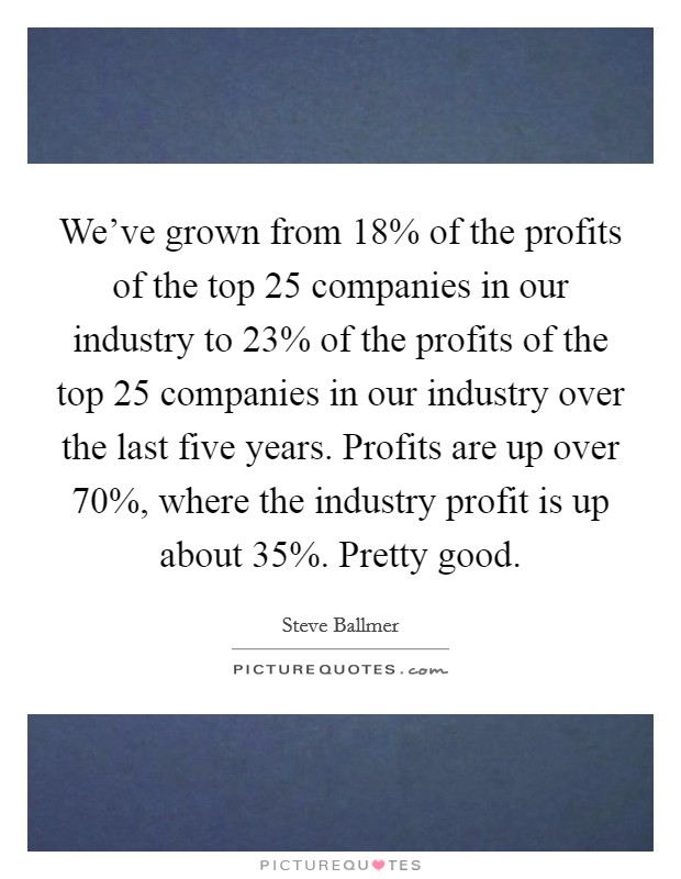 We've grown from 18% of the profits of the top 25 companies in our industry to 23% of the profits of the top 25 companies in our industry over the last five years. Profits are up over 70%, where the industry profit is up about 35%. Pretty good Picture Quote #1