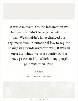 It was a mistake. On the information we had, we shouldn’t have prosecuted the war. We shouldn’t have changed our argument from international law to regime change in a non-transparent way. It was an error for which we as a country paid a heavy price, and for which many people paid with their lives Picture Quote #1